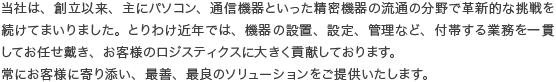 当社は、創立以来、主にパソコン、通信機器といった精密機器の流通の分野で革新的な挑戦を続けてまいりました。とりわけ近年では、機器の設置、設定、管理など、付帯する業務を一貫してお任せ戴き、お客様のロジスティクスに大きく貢献しております。
常にお客様に寄り添い、最善、最良のソリューションをご提供いたします。
